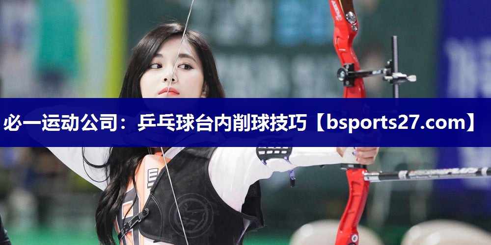 必一运动公司：乒乓球台内削球技巧